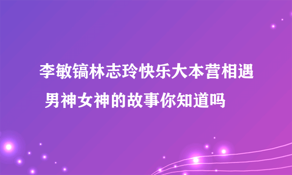 李敏镐林志玲快乐大本营相遇 男神女神的故事你知道吗