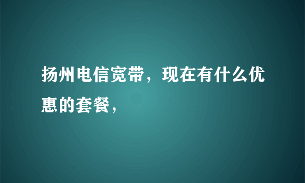 扬州电信宽带，现在有什么优惠的套餐，