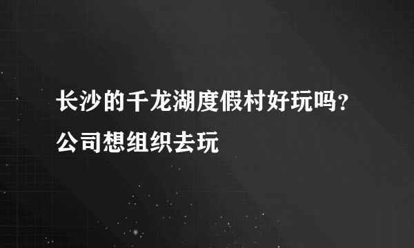 长沙的千龙湖度假村好玩吗？公司想组织去玩