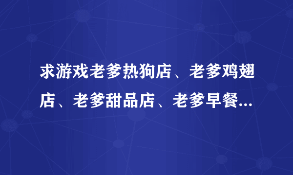 求游戏老爹热狗店、老爹鸡翅店、老爹甜品店、老爹早餐店中文版的网址（给悬赏分）