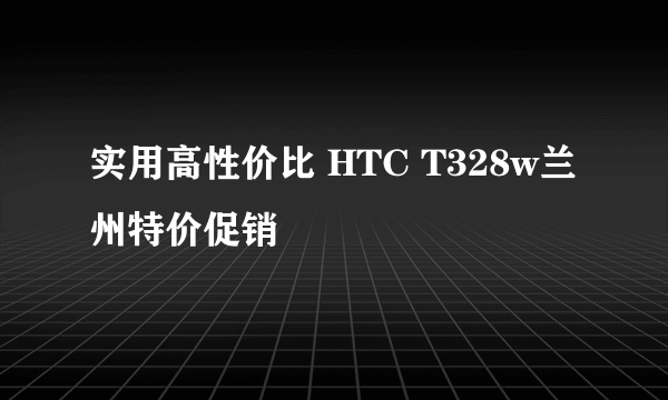 实用高性价比 HTC T328w兰州特价促销