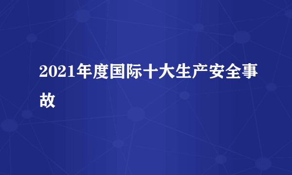 2021年度国际十大生产安全事故