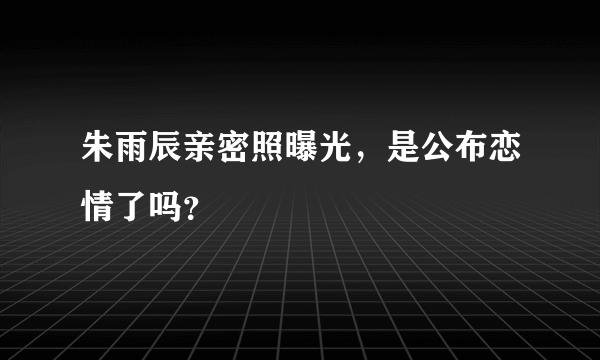 朱雨辰亲密照曝光，是公布恋情了吗？