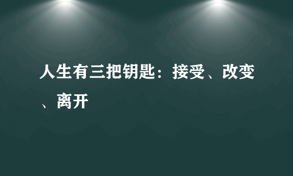 人生有三把钥匙：接受、改变、离开