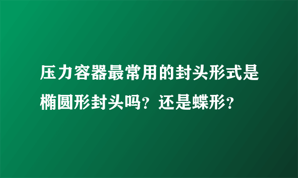 压力容器最常用的封头形式是椭圆形封头吗？还是蝶形？