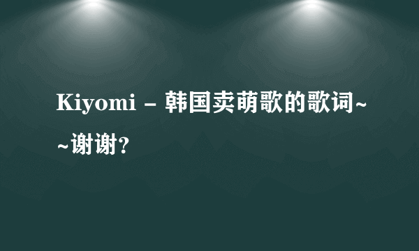 Kiyomi - 韩国卖萌歌的歌词~~谢谢？