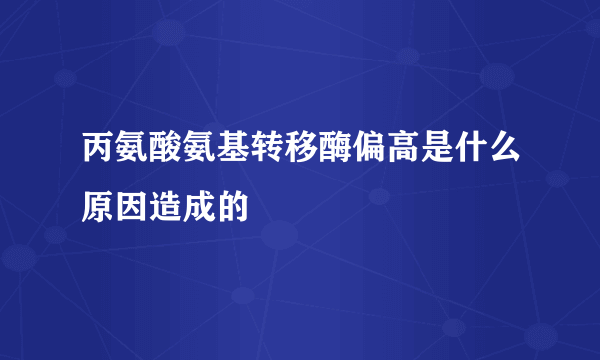 丙氨酸氨基转移酶偏高是什么原因造成的