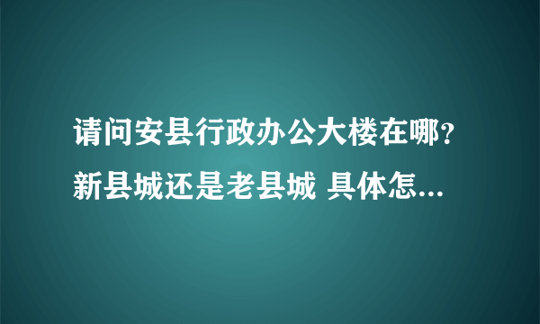 请问安县行政办公大楼在哪？新县城还是老县城 具体怎么走呢？谢谢