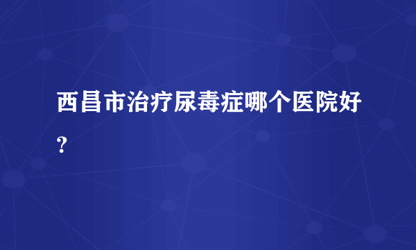 西昌市治疗尿毒症哪个医院好？