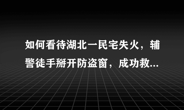 如何看待湖北一民宅失火，辅警徒手掰开防盗窗，成功救出一家人？