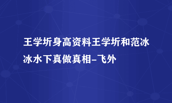 王学圻身高资料王学圻和范冰冰水下真做真相-飞外