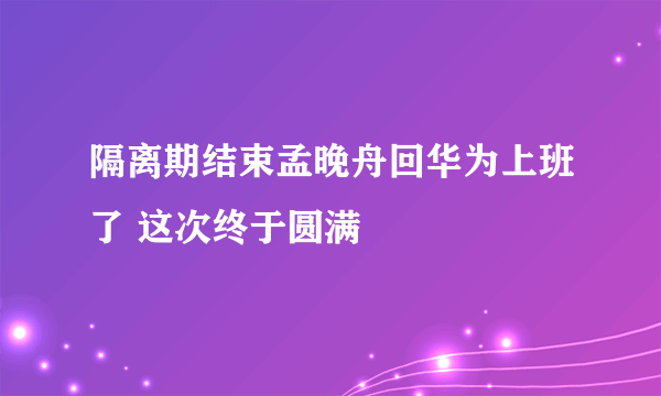 隔离期结束孟晚舟回华为上班了 这次终于圆满