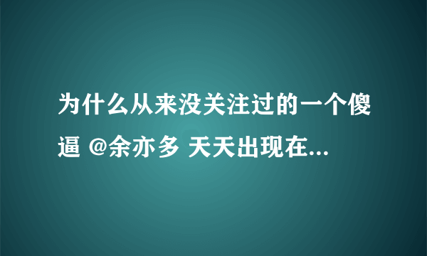 为什么从来没关注过的一个傻逼 @余亦多 天天出现在我的微薄里？