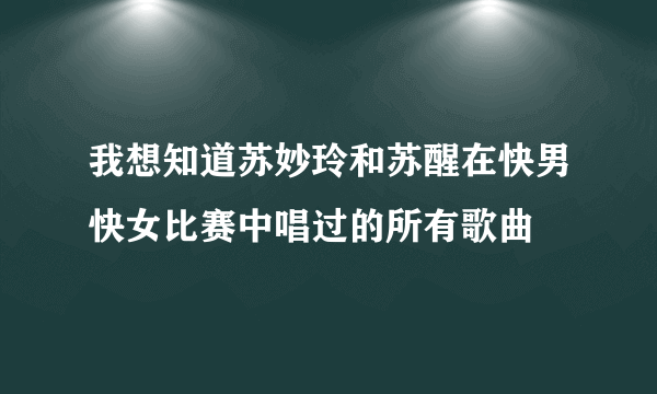 我想知道苏妙玲和苏醒在快男快女比赛中唱过的所有歌曲