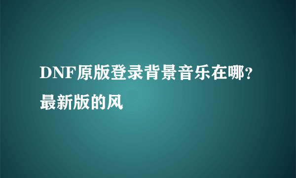 DNF原版登录背景音乐在哪？最新版的风