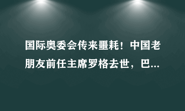 国际奥委会传来噩耗！中国老朋友前任主席罗格去世，巴赫深感悲痛2