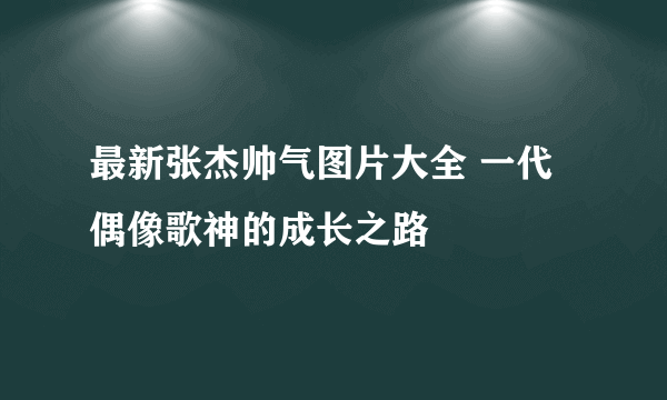 最新张杰帅气图片大全 一代偶像歌神的成长之路