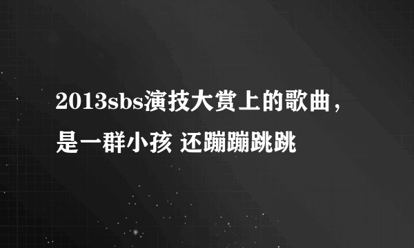 2013sbs演技大赏上的歌曲，是一群小孩 还蹦蹦跳跳