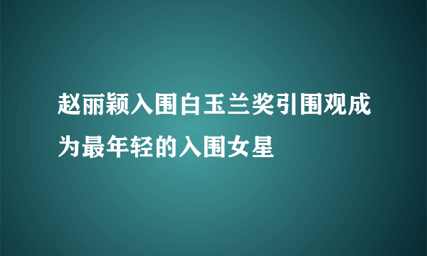 赵丽颖入围白玉兰奖引围观成为最年轻的入围女星