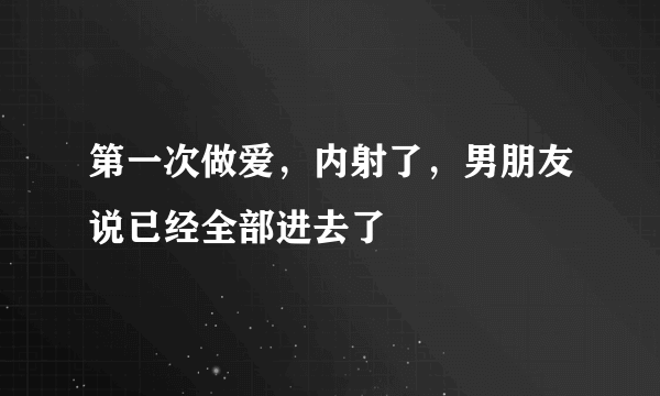 第一次做爱，内射了，男朋友说已经全部进去了