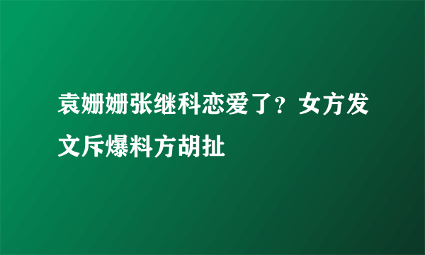 袁姗姗张继科恋爱了？女方发文斥爆料方胡扯