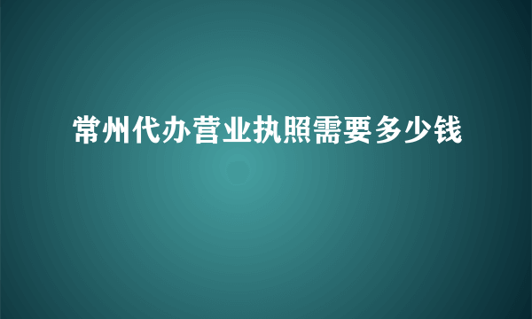 常州代办营业执照需要多少钱