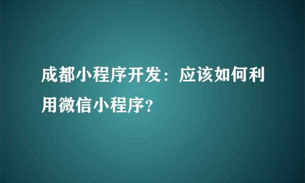 成都小程序开发：应该如何利用微信小程序？