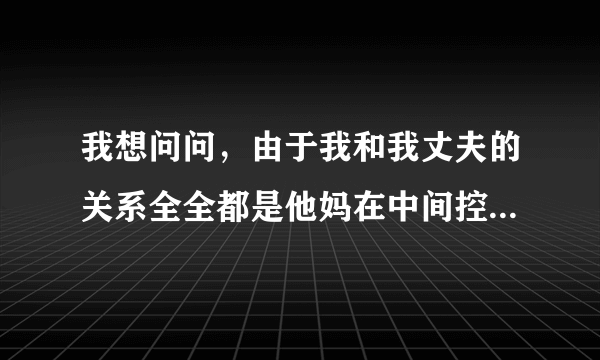 我想问问，由于我和我丈夫的关系全全都是他妈在中间控制，现在男方的妈妈要求儿子与我离婚。我和他结婚一年多了，在这一年多里，我承受了家庭冷暴力！男方根本就做不了主，所有事都听他妈的。我该怎么做？