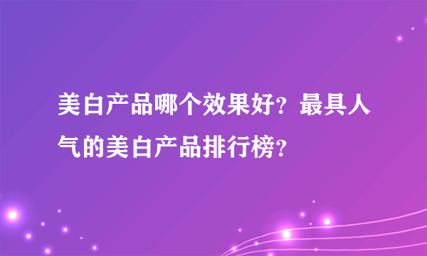 美白产品哪个效果好？最具人气的美白产品排行榜？