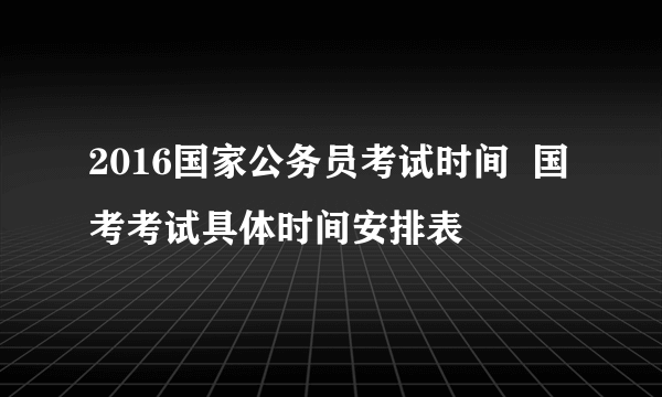 2016国家公务员考试时间  国考考试具体时间安排表