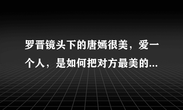 罗晋镜头下的唐嫣很美，爱一个人，是如何把对方最美的瞬间给记录下来？