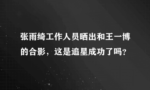 张雨绮工作人员晒出和王一博的合影，这是追星成功了吗？