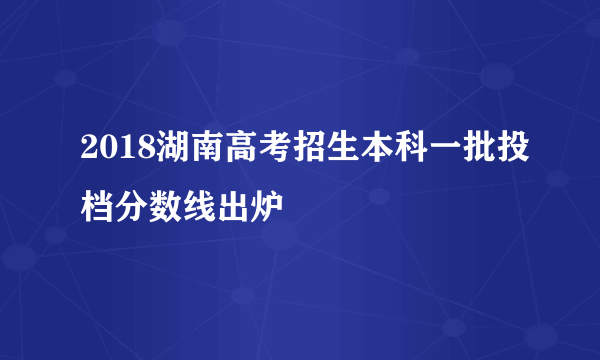 2018湖南高考招生本科一批投档分数线出炉