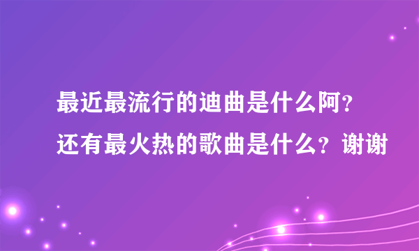 最近最流行的迪曲是什么阿？还有最火热的歌曲是什么？谢谢