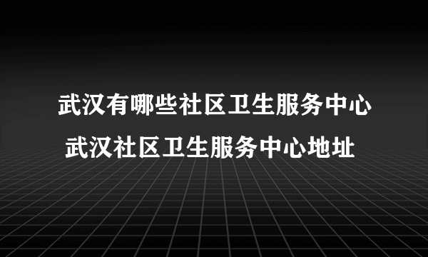 武汉有哪些社区卫生服务中心 武汉社区卫生服务中心地址