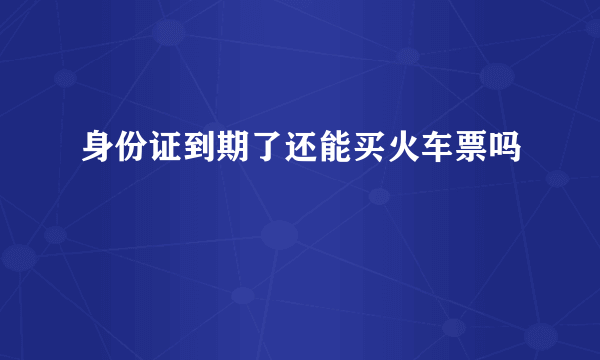 身份证到期了还能买火车票吗