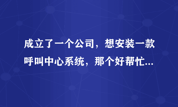 成立了一个公司，想安装一款呼叫中心系统，那个好帮忙推荐一下，谢了？