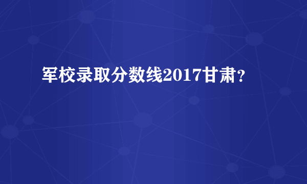 军校录取分数线2017甘肃？