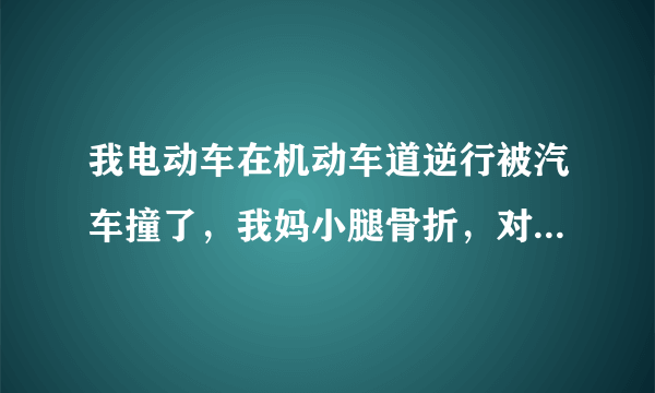 我电动车在机动车道逆行被汽车撞了，我妈小腿骨折，对方承担多少责任