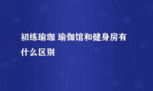 初练瑜珈 瑜伽馆和健身房有什么区别