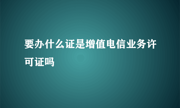 要办什么证是增值电信业务许可证吗