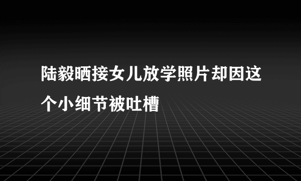 陆毅晒接女儿放学照片却因这个小细节被吐槽