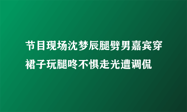 节目现场沈梦辰腿劈男嘉宾穿裙子玩腿咚不惧走光遭调侃