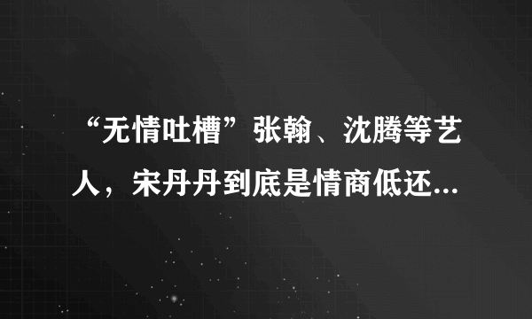 “无情吐槽”张翰、沈腾等艺人，宋丹丹到底是情商低还是自视清高？