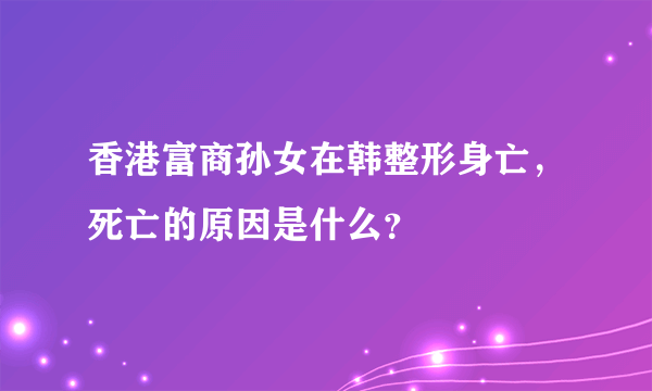 香港富商孙女在韩整形身亡，死亡的原因是什么？