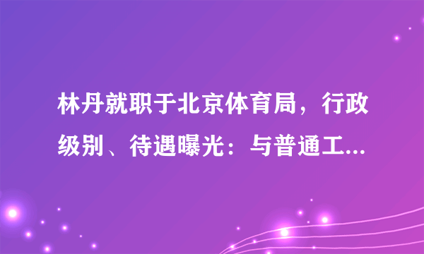 林丹就职于北京体育局，行政级别、待遇曝光：与普通工作人员无异