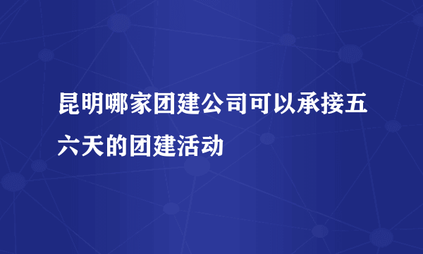 昆明哪家团建公司可以承接五六天的团建活动