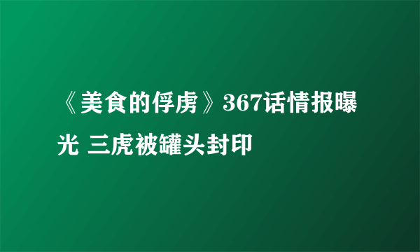 《美食的俘虏》367话情报曝光 三虎被罐头封印