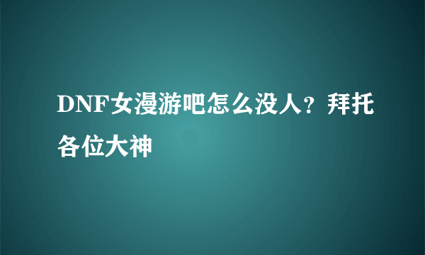 DNF女漫游吧怎么没人？拜托各位大神