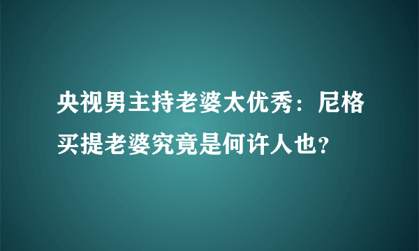 央视男主持老婆太优秀：尼格买提老婆究竟是何许人也？